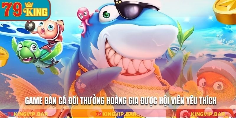 Game bắn cá đổi thưởng hoàng gia được hội viên yêu thích